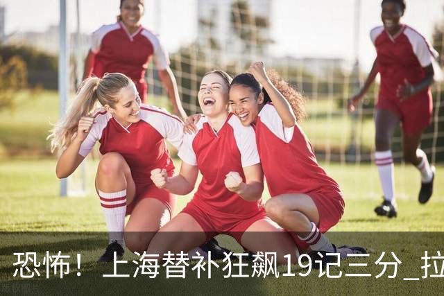 恐怖！上海替补狂飙19记三分 拉塞尔引领三人20+