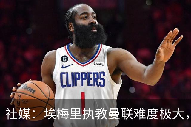 社媒：埃梅里执教曼联难度极大，仅靠高薪很难打动他