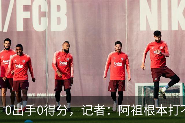 0出手0得分，记者：阿祖根本打不了这个级别的比赛