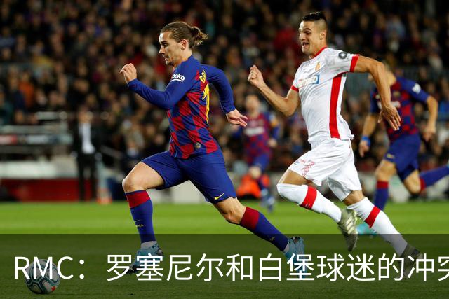 RMC：罗塞尼尔和白堡球迷的冲突被记录在案，下次纪律会议将讨论